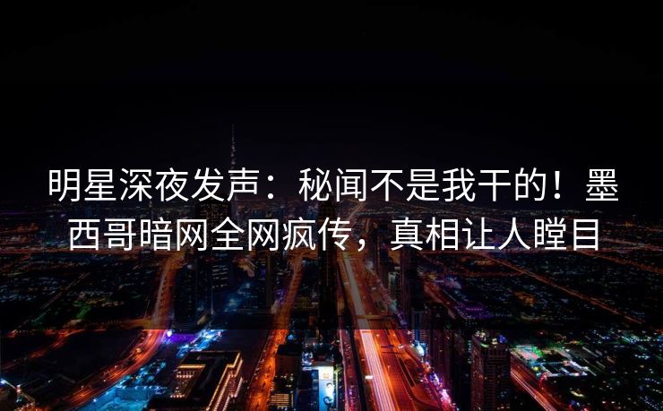 明星深夜发声：秘闻不是我干的！墨西哥暗网全网疯传，真相让人瞠目