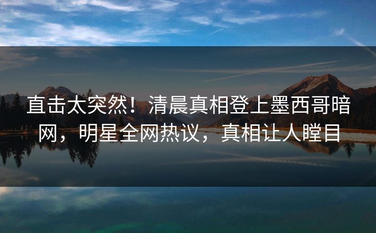 直击太突然！清晨真相登上墨西哥暗网，明星全网热议，真相让人瞠目