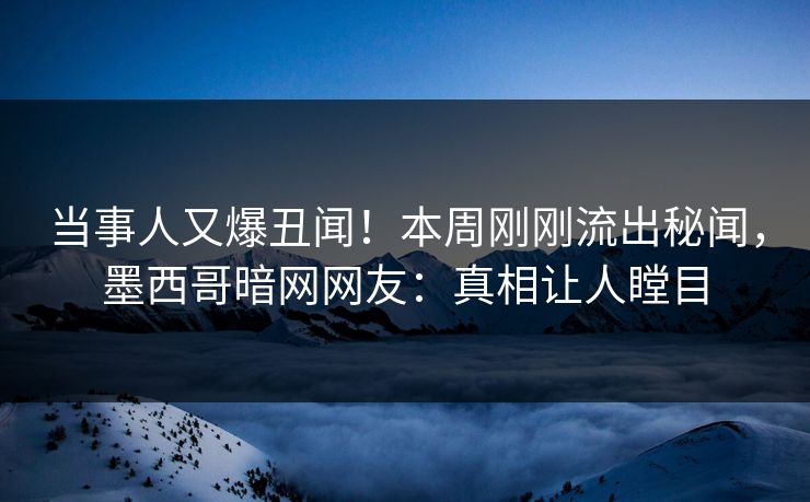 当事人又爆丑闻！本周刚刚流出秘闻，墨西哥暗网网友：真相让人瞠目