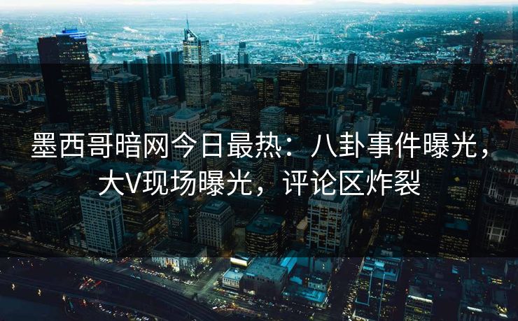 墨西哥暗网今日最热：八卦事件曝光，大V现场曝光，评论区炸裂