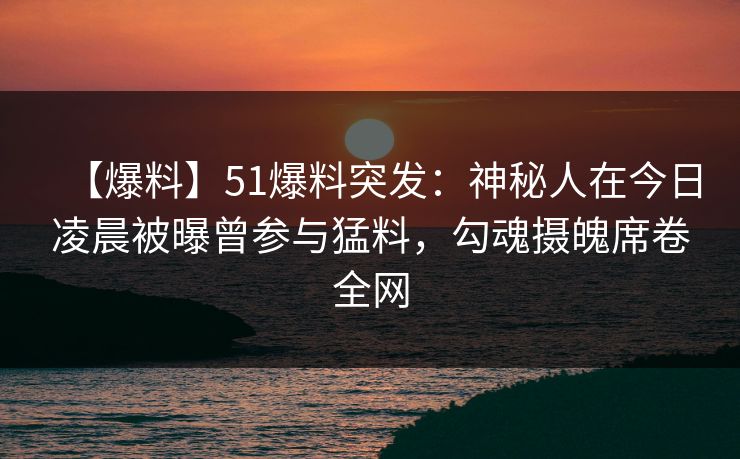 【爆料】51爆料突发：神秘人在今日凌晨被曝曾参与猛料，勾魂摄魄席卷全网
