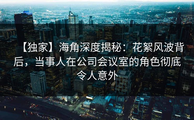 【独家】海角深度揭秘：花絮风波背后，当事人在公司会议室的角色彻底令人意外