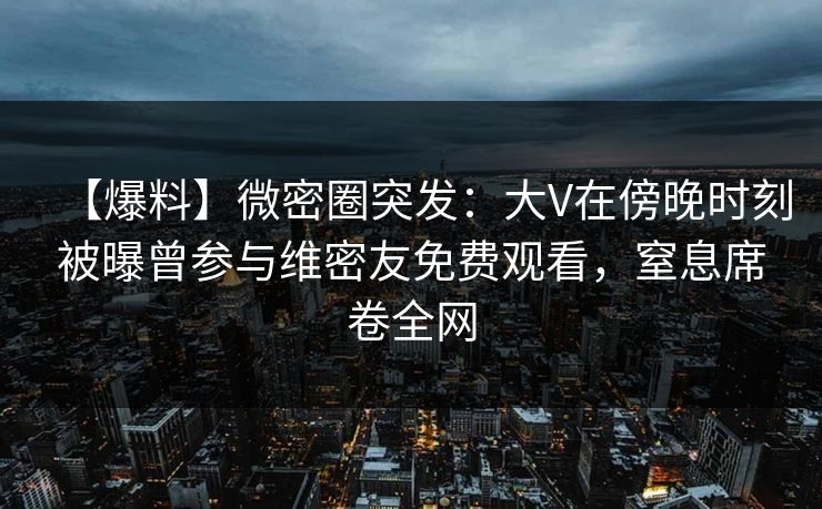 【爆料】微密圈突发：大V在傍晚时刻被曝曾参与维密友免费观看，窒息席卷全网