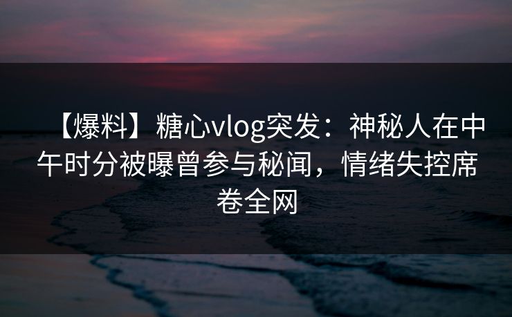 【爆料】糖心vlog突发：神秘人在中午时分被曝曾参与秘闻，情绪失控席卷全网