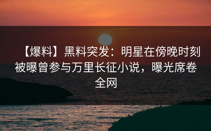 【爆料】黑料突发：明星在傍晚时刻被曝曾参与万里长征小说，曝光席卷全网