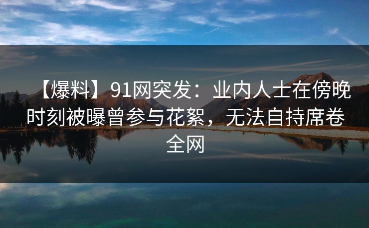 【爆料】91网突发:业内人士在傍晚时刻被曝曾参与花絮,无法自持席卷全网 【爆料】91网突发:业内人士在傍晚时刻被曝曾参与花絮,无法自持席卷全网