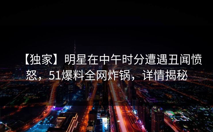【独家】明星在中午时分遭遇丑闻愤怒，51爆料全网炸锅，详情揭秘