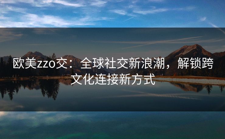 欧美zzo交:全球社交新浪潮,解锁跨文化连接新方式 欧美zzo交:全球社交新浪潮,解锁跨文化连接新方式