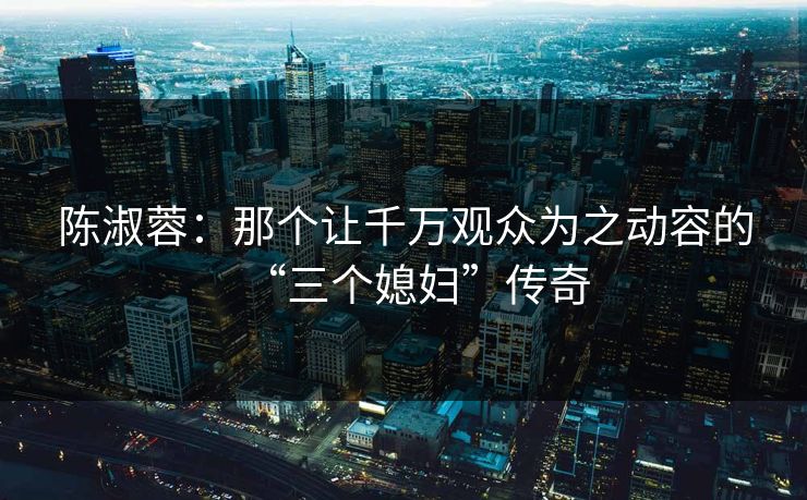 陈淑蓉:那个让千万观众为之动容的“三个媳妇”传奇 陈淑蓉:那个让千万观众为之动容的“三个媳妇”传奇