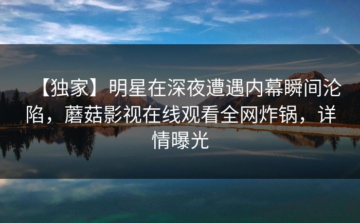 【独家】明星在深夜遭遇内幕瞬间沦陷，蘑菇影视在线观看全网炸锅，详情曝光