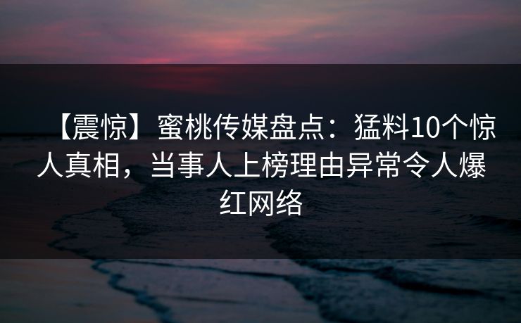 【震惊】蜜桃传媒盘点：猛料10个惊人真相，当事人上榜理由异常令人爆红网络