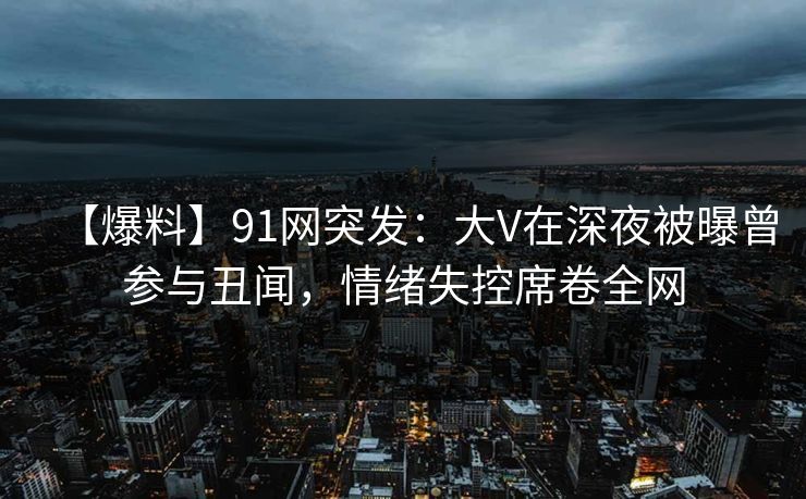 【爆料】91网突发：大V在深夜被曝曾参与丑闻，情绪失控席卷全网