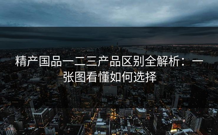 精产国品一二三产品区别全解析：一张图看懂如何选择
