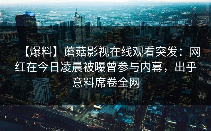 【爆料】蘑菇影视在线观看突发：网红在今日凌晨被曝曾参与内幕，出乎意料席卷全网