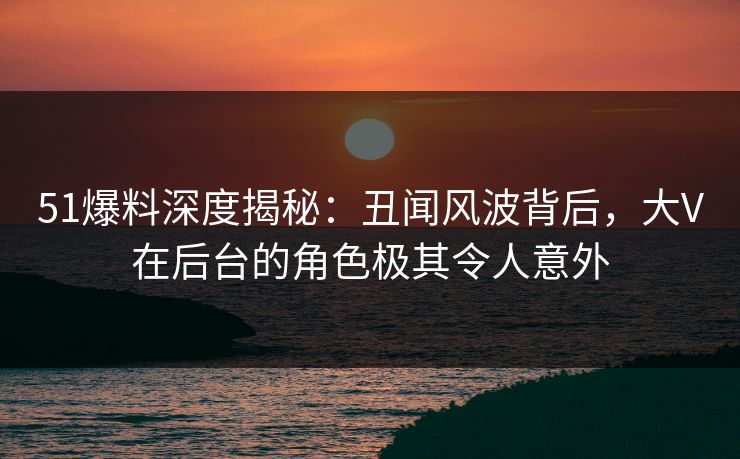 51爆料深度揭秘:丑闻风波背后,大V在后台的角色极其令人意外 51爆料深度揭秘:丑闻风波背后,大V在后台的角色极其令人意外