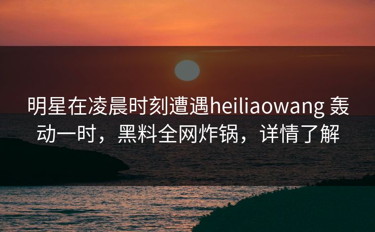 明星在凌晨时刻遭遇heiliaowang 轰动一时，黑料全网炸锅，详情了解