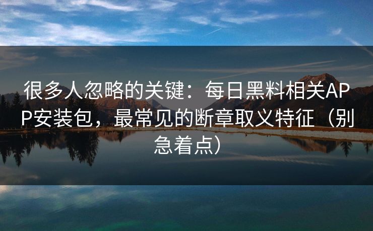 很多人忽略的关键：每日黑料相关APP安装包，最常见的断章取义特征（别急着点）