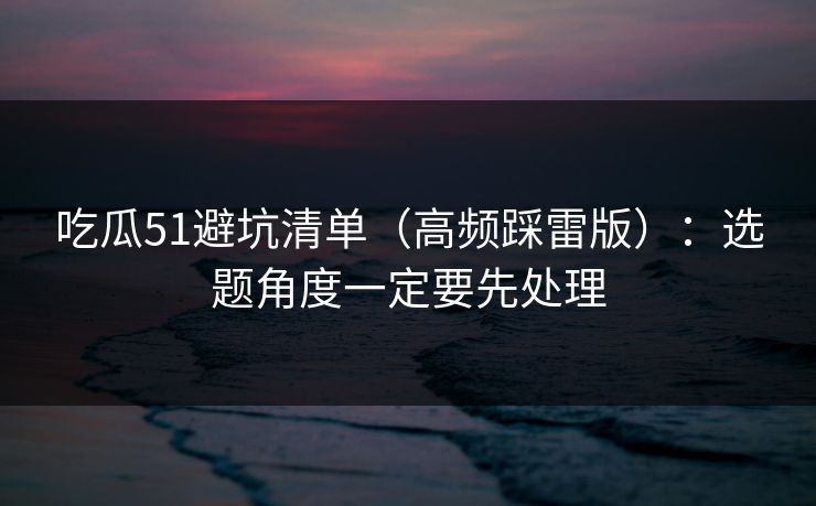 吃瓜51避坑清单（高频踩雷版）：选题角度一定要先处理