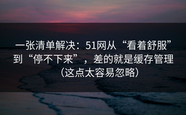 一张清单解决：51网从“看着舒服”到“停不下来”，差的就是缓存管理（这点太容易忽略）