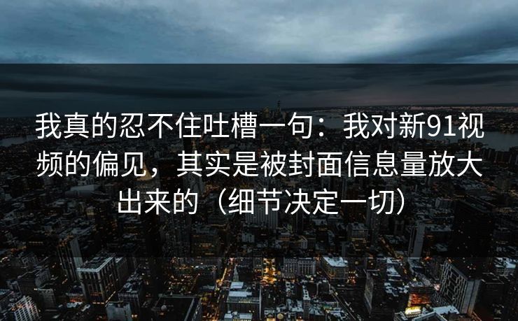 我真的忍不住吐槽一句:我对新91视频的偏见,其实是被封面信息量放大出来的(细节决定一切) 我真的忍不住吐槽一句:我对新91视频的偏见,其实是被封面信息量放大出来的(细节决定一切)
