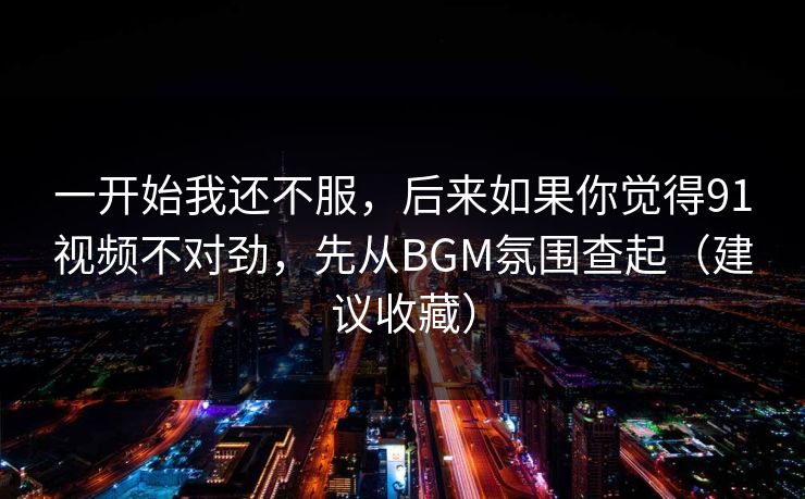 一开始我还不服，后来如果你觉得91视频不对劲，先从BGM氛围查起（建议收藏）