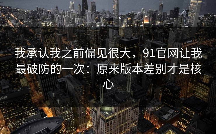 我承认我之前偏见很大，91官网让我最破防的一次：原来版本差别才是核心