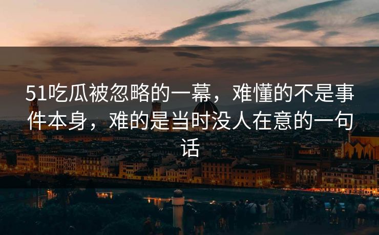 51吃瓜被忽略的一幕，难懂的不是事件本身，难的是当时没人在意的一句话